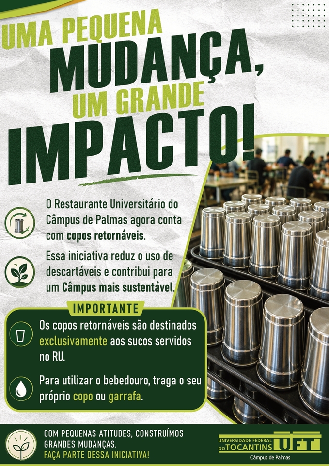 Card institucional da Universidade Federal do Tocantins (UFT), Câmpus de Palmas, sobre a adoção de copos retornáveis no Restaurante Universitário. No topo, em letras grandes nas cores verde-escuro e verde-claro, está a mensagem: “Uma pequena mudança, um grande impacto!”. Abaixo, o card informa que o Restaurante Universitário do Câmpus de Palmas agora conta com copos retornáveis e que a iniciativa reduz o uso de descartáveis e contribui para um câmpus mais sustentável. À direita, há uma fotografia de diversos copos metálicos prateados, organizados em bandejas, com o salão do restaurante ao fundo. Em um quadro verde, com o título “Importante”, o material orienta que os copos retornáveis são destinados exclusivamente aos sucos servidos no RU e que, para utilizar o bebedouro, é necessário levar o próprio copo ou garrafa. Na parte inferior, aparece a mensagem “Com pequenas atitudes, construímos grandes mudanças. Faça parte dessa iniciativa!”, acompanhada da identificação e do logotipo da UFT – Câmpus de Palmas.